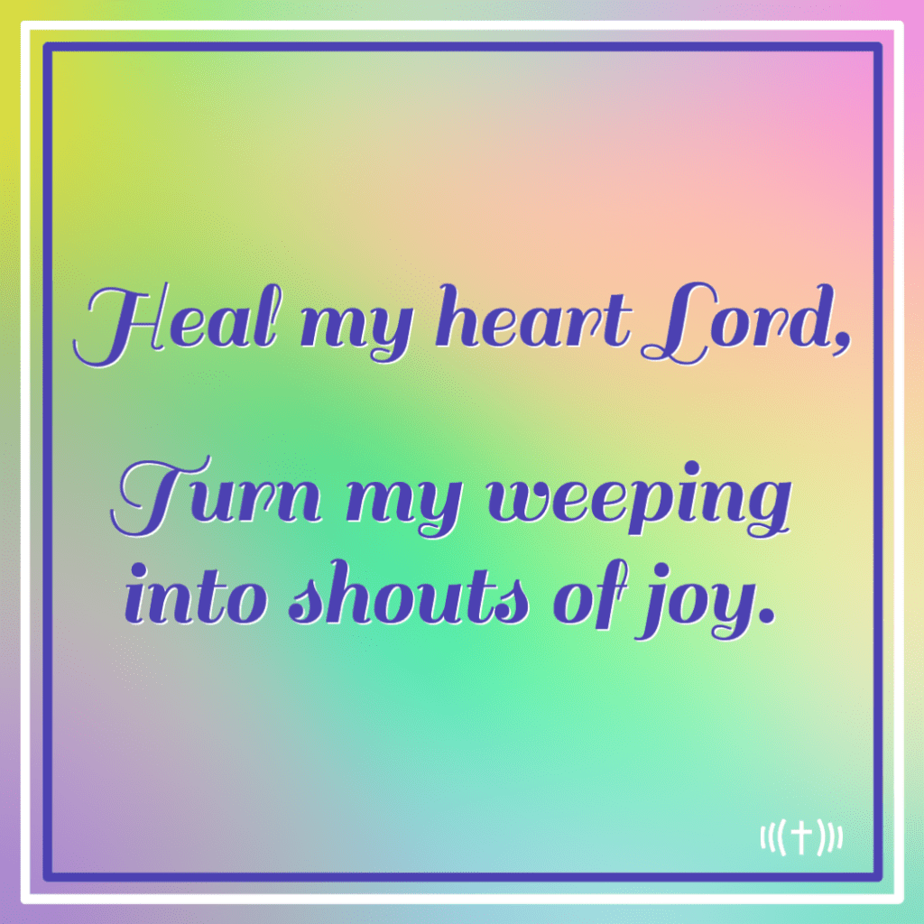 Heal my heart lord, turn my weeping into shouts of joy.